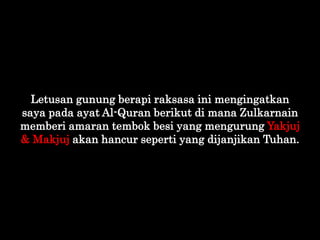 Letusan gunung berapi raksasa ini mengingatkan
saya pada ayat Al-Quran berikut di mana Zulkarnain
memberi amaran tembok be...