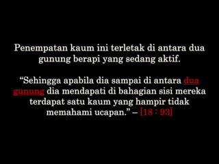 Penempatan kaum ini terletak di antara dua
gunung berapi yang sedang aktif.
“Sehingga apabila dia sampai di antara dua
gun...