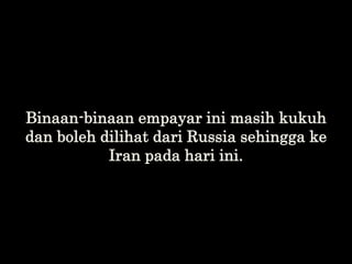 Binaan-binaan empayar ini masih kukuh
dan boleh dilihat dari Russia sehingga ke
Iran pada hari ini.
 