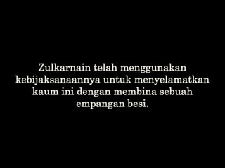 Zulkarnain telah menggunakan
kebijaksanaannya untuk menyelamatkan
kaum ini dengan membina sebuah
empangan besi.
 