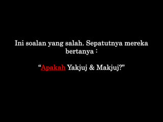 Ini soalan yang salah. Sepatutnya mereka
bertanya :
“Apakah Yakjuj & Makjuj?”
 
