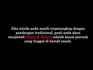 Jika minda anda masih terperangkap dengan
pandangan tradisional, pasti anda akan
menjawab Yakjuj & Makjuj adalah kaum pero...