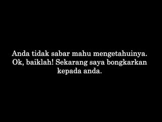 Anda tidak sabar mahu mengetahuinya.
Ok, baiklah! Sekarang saya bongkarkan
kepada anda.
 