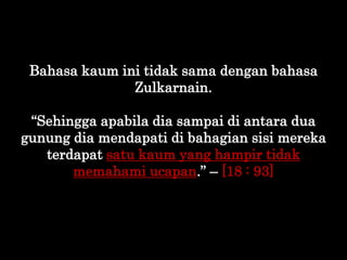 Bahasa kaum ini tidak sama dengan bahasa
Zulkarnain.
“Sehingga apabila dia sampai di antara dua
gunung dia mendapati di ba...