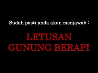 Sudah pasti anda akan menjawab :
LETUSAN
GUNUNG BERAPI
 