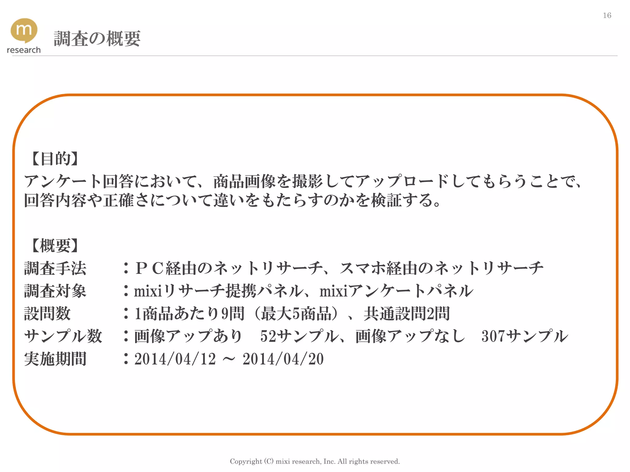 Copyright (C) mixi research, Inc. All rights reserved.
16
調査の概要
【目的】
アンケート回答において、商品画像を撮影してアップロードしてもらうことで、
回答内容や正確さについて違いをもたらすのかを検証する。
【概要】
調査手法 ：ＰＣ経由のネットリサーチ、スマホ経由のネットリサーチ
調査対象 ：mixiリサーチ提携パネル、mixiアンケートパネル
設問数 ：1商品あたり9問（最大5商品）、共通設問2問
サンプル数 ：画像アップあり 52サンプル、画像アップなし 307サンプル
実施期間 ：2014/04/12 ～ 2014/04/20
 