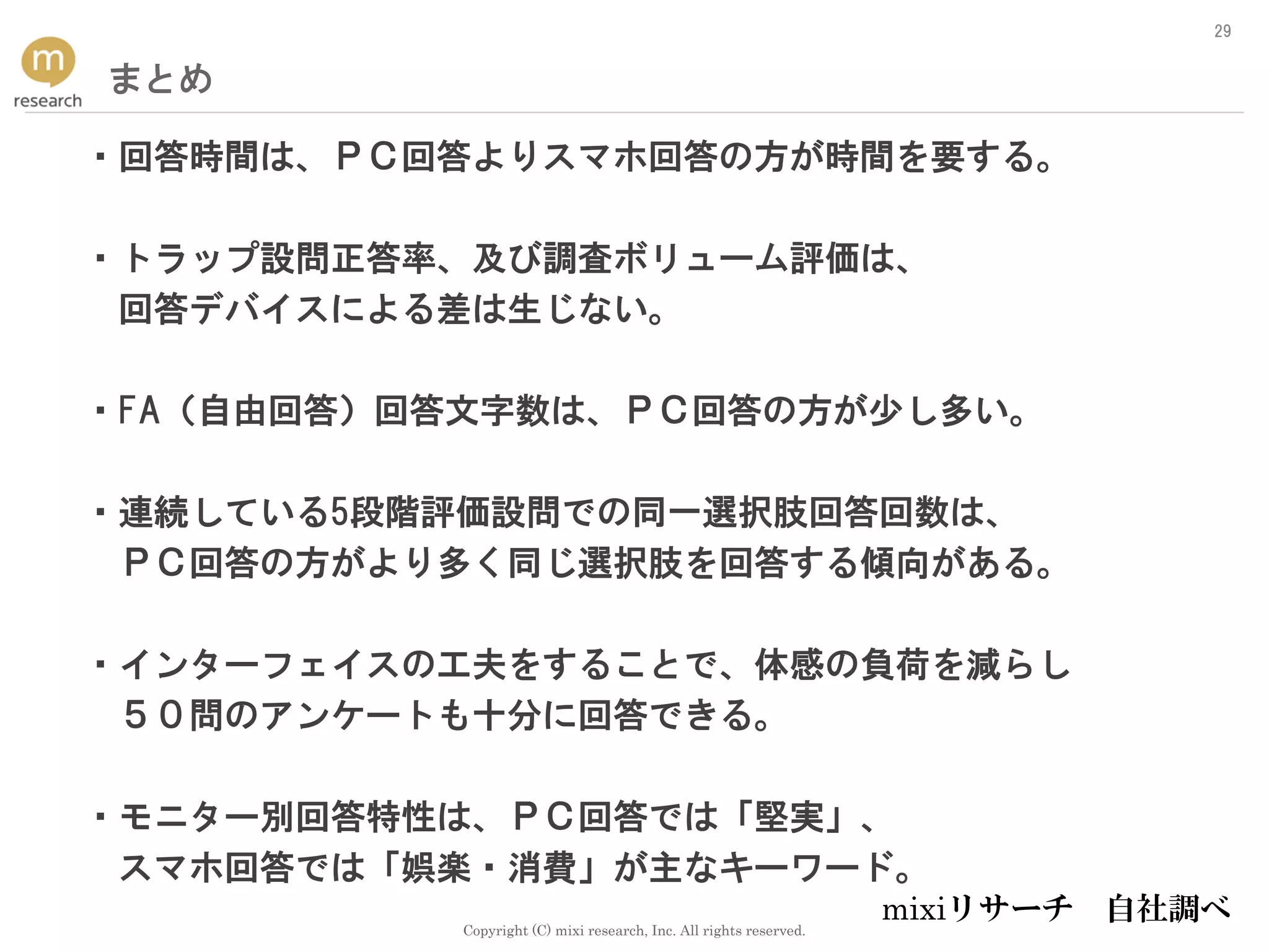 Copyright (C) mixi research, Inc. All rights reserved.
29
まとめ
・回答時間は、ＰＣ回答よりスマホ回答の方が時間を要する。
・トラップ設問正答率、及び調査ボリューム評価は、
回答デバイスによる差は生じない。
・FA（自由回答）回答文字数は、ＰＣ回答の方が少し多い。
・連続している5段階評価設問での同一選択肢回答回数は、
ＰＣ回答の方がより多く同じ選択肢を回答する傾向がある。
・インターフェイスの工夫をすることで、体感の負荷を減らし
５０問のアンケートも十分に回答できる。
・モニター別回答特性は、ＰＣ回答では「堅実」、
スマホ回答では「娯楽・消費」が主なキーワード。
mixiリサーチ 自社調べ
 