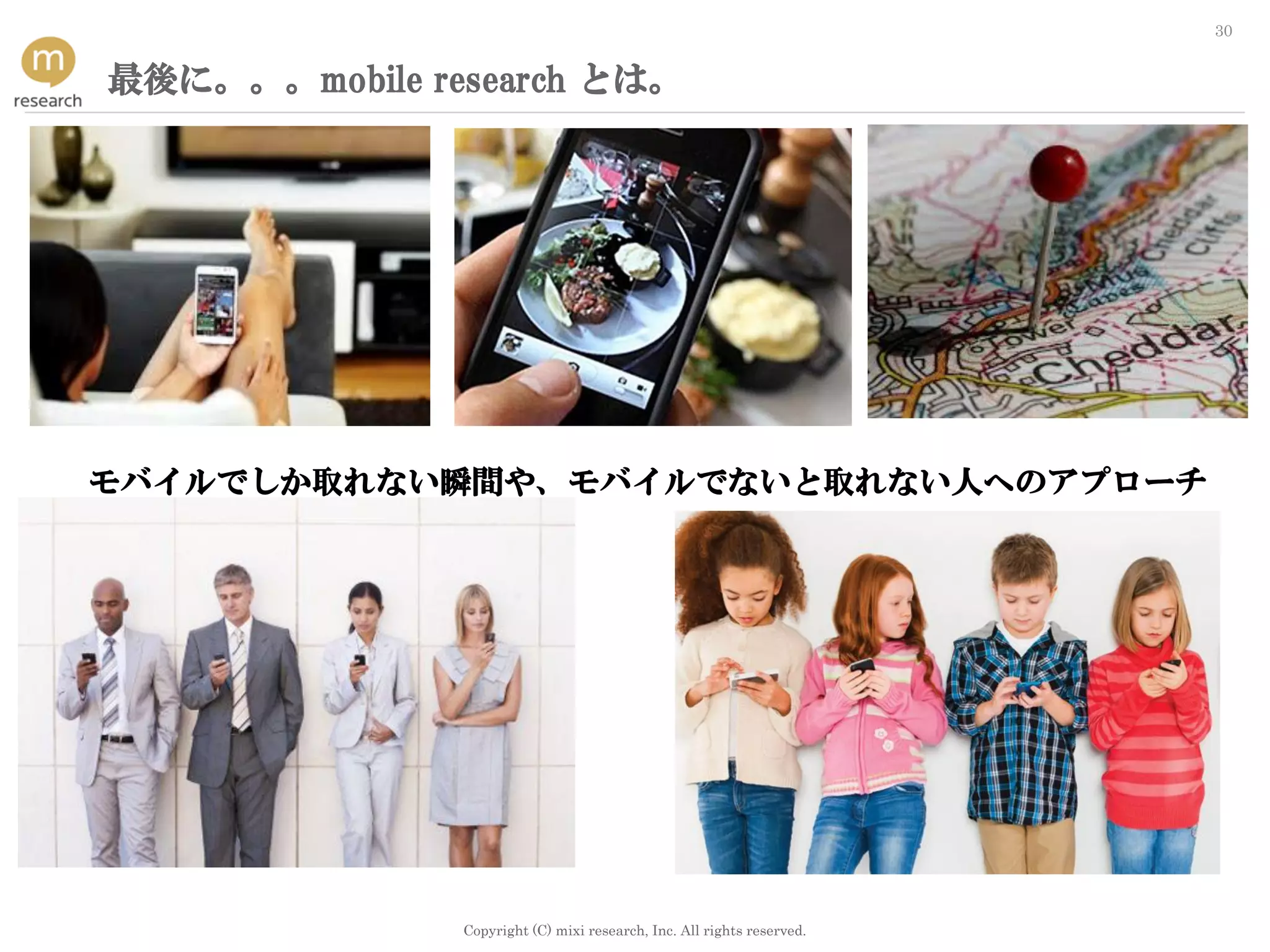Copyright (C) mixi research, Inc. All rights reserved.
30
最後に。。。mobile research とは。
モバイルでしか取れない瞬間や、モバイルでないと取れない人へのアプローチ
 