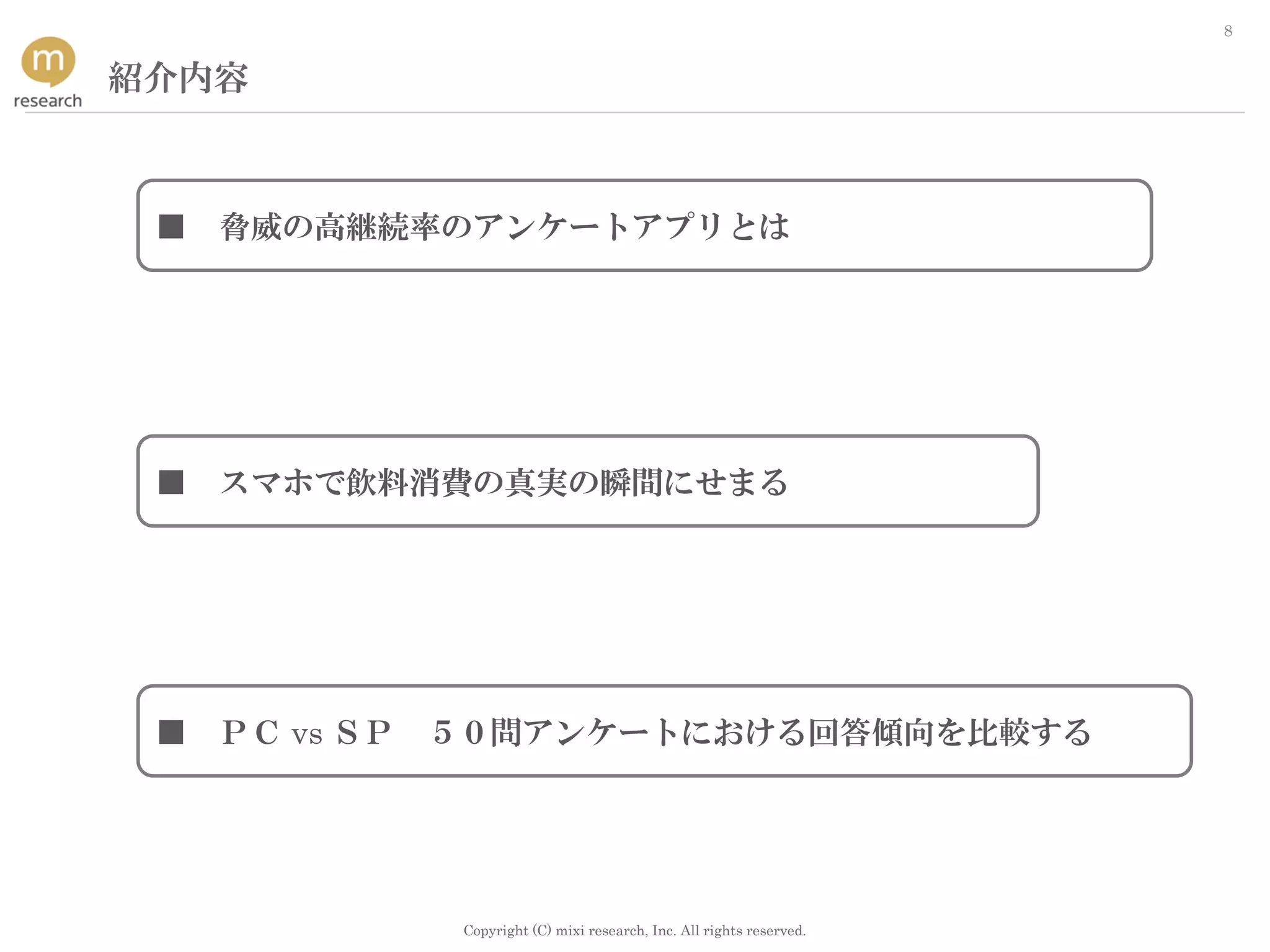 Copyright (C) mixi research, Inc. All rights reserved.
8
紹介内容
■ ＰＣ vs ＳＰ ５０問アンケートにおける回答傾向を比較する
■ スマホで飲料消費の真実の瞬間にせまる
■ 脅威の高継続率のアンケートアプリとは
 