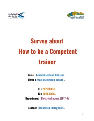 1
Survey about
How to be a Competent
trainer
Name : Fahad Mahmoud Hakeem .
Name : Aseel mammdoh bafana .
ID : 202633055.
ID : 202633057.
Department : Electrical power (EP 7-1)
Teacher : Mohamed Elmaghawri .
 