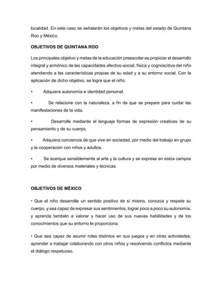 localidad. En este caso se señalarán los objetivos y metas del estado de Quintana
Roo y México.
OBJETIVOS DE QUINTANA ROO
Los principales objetivo y metas de la educación preescolar es propiciar el desarrollo
integral y armónico de las capacidades afectivo-social, física y cognoscitiva del niño
atendiendo a las características propias de su edad y a su entorno social. Con la
aplicación de dicho objetivo, se logra que el niño:
• Adquiera autonomía e identidad personal.
• Se relacione con la naturaleza, a fin de que se prepare para cuidar las
manifestaciones de la vida.
• Desarrolle mediante el lenguaje formas de expresión creativas de su
pensamiento y de su cuerpo.
• Adquiera conciencia de que vive en sociedad, por medio del trabajo en grupo
y la cooperación con niños y adultos.
• Se acerque sensiblemente al arte y la cultura y se exprese en estos campos
por medio de diversos materiales y técnicas.
OBJETIVOS DE MÈXICO
• Que el niño desarrolle un sentido positivo de sí mismo, conozca y respete su
cuerpo, y sea capaz de expresar sus sentimientos, lograr poco a poco su autonomía,
y aprenda también a valorar y hacer uso de sus nuevas habilidades y de los
conocimientos que su entorno le proporciona.
• Que sea capaz de asumir roles distintos en sus juegos y en otras actividades,
aprender a trabajar colaborando con otros niños y resolviendo conflictos mediante
el diálogo respetuoso.
 