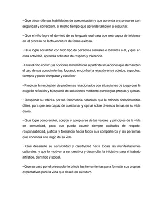 • Que desarrolle sus habilidades de comunicación y que aprenda a expresarse con
seguridad y corrección, al mismo tiempo que aprende también a escuchar.
• Que el niño logre el dominio de su lenguaje oral para que sea capaz de iniciarse
en el proceso de lecto-escritura de forma exitosa.
• Que logre socializar con todo tipo de personas similares o distintas a él, y que en
esta actividad, aprenda actitudes de respeto y tolerancia.
• Que el niño construya nociones matemáticas a partir de situaciones que demanden
el uso de sus conocimientos, logrando encontrar la relación entre objetos, espacios,
tiempos y poder comparar y clasificar.
• Propiciar la resolución de problemas relacionados con situaciones de juego que le
exigirán reflexión y búsqueda de soluciones mediante estrategias propias y ajenas.
• Despertar su interés por los fenómenos naturales que le brinden conocimientos
útiles, para que sea capaz de cuestionar y opinar sobre diversos temas en su vida
diaria.
• Que logre comprender, aceptar y apropiarse de los valores y principios de la vida
en comunidad, para que pueda asumir siempre actitudes de respeto,
responsabilidad, justicia y tolerancia hacia todos sus compañeros y las personas
que conocerá a lo largo de su vida.
• Que desarrolle su sensibilidad y creatividad hacia todas las manifestaciones
culturales, y que lo motiven a ser creativo y desarrollar la iniciativa para el trabajo
artístico, científico y social.
• Que su paso por el preescolar le brinde las herramientas para formular sus propias
expectativas para la vida que deseé en su futuro.
 