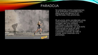 PARADOJA
Se presenta como expresiones
que entrañan contradicción,
pero que nos llevan a un
significado más profundo.
El anuncio esta vendiendo unas
chocolatinas y muestran una
imagen de una sombra
cansada y de esa misma
persona corriendo. Lo que esta
insinuando es que sin esa
chocolatina estarías muy
cansado cuando se sale a
correr, esta creando una
paradoja.
 