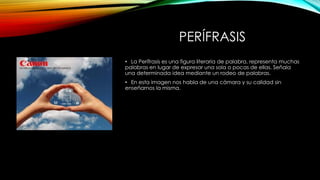 PERÍFRASIS
• La Perífrasis es una figura literaria de palabra, representa muchas
palabras en lugar de expresar una sola o pocas de ellas. Señala
una determinada idea mediante un rodeo de palabras.
• En esta imagen nos habla de una cámara y su calidad sin
enseñarnos la misma.
 