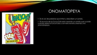 ONOMATOPEYA
• Es el uso de palabras que imitan y describen un sonido.
• El anuncio de la Coca-Cola esta creando un sonido que sucede
cuando abres la Coca-Cola y con esto se esta creando una
onomatopeya.
 