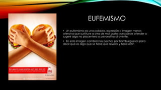 EUFEMISMO
• Un eufemismo es una palabra, expresión o imagen menos
ofensiva que sustituye a otra de mal gusto que puede ofender o
sugerir algo no placentero o peyorativo al oyente.
• En esta imagen cambian los pechos por hamburguesas para
decir que es algo que se tiene que revelar y tiene el fin
 