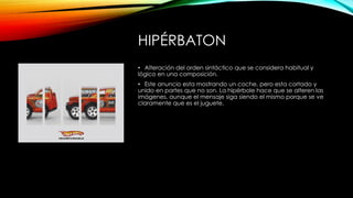 HIPÉRBATON
• Alteración del orden sintáctico que se considera habitual y
lógico en una composición.
• Este anuncio esta mostrando un coche, pero esta cortado y
unido en partes que no son. La hipérbole hace que se alteren las
imágenes, aunque el mensaje siga siendo el mismo porque se ve
claramente que es el juguete.
 