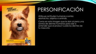 PERSONIFICACIÓN
Atribuye actitudes humanas a entes
abstractos, objetos o animals.
Como en esta imagen que le dan al perro una
sonrisa de dientes humanos para dar a
entender que el product cuida los dientes de
tu mascota.
 
