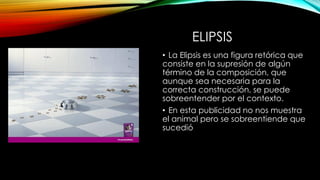 ELIPSIS
• La Elipsis es una figura retórica que
consiste en la supresión de algún
término de la composición, que
aunque sea necesaria para la
correcta construcción, se puede
sobreentender por el contexto.
• En esta publicidad no nos muestra
el animal pero se sobreentiende que
sucedió
 