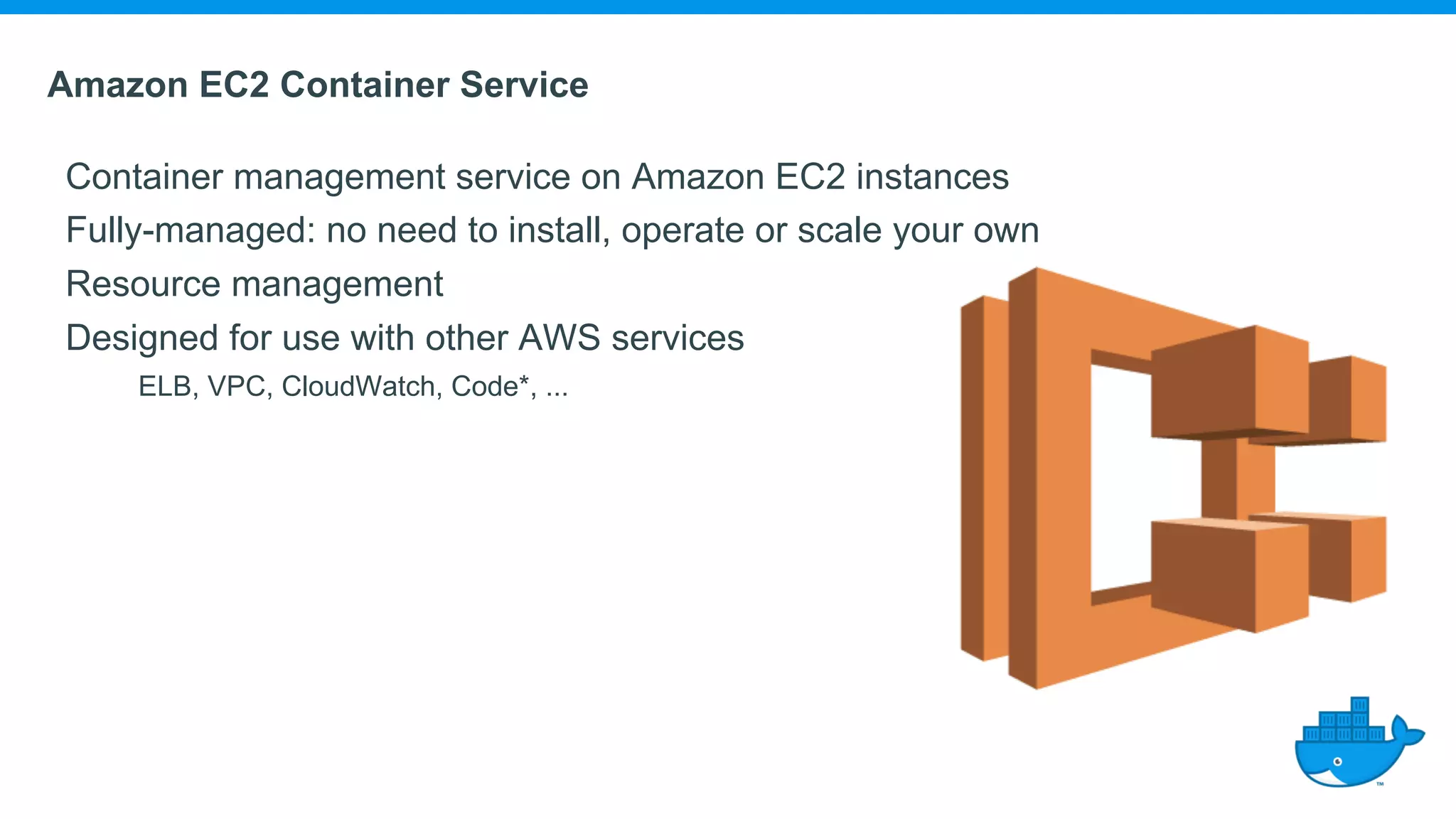 Amazon EC2 Container Service Container management service on Amazon EC2 instances Fully-managed: no need to install, operate or scale your own Resource management Designed for use with other AWS services ELB, VPC, CloudWatch, Code*, ... 