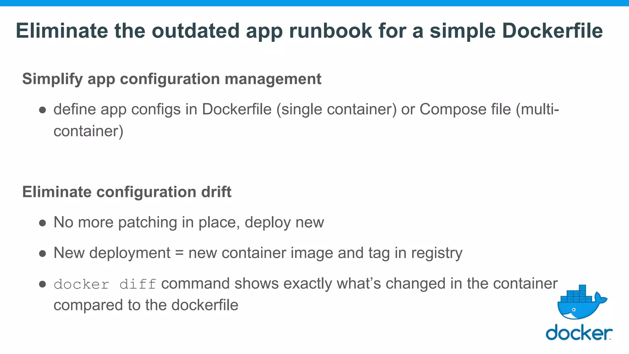 Eliminate the outdated app runbook for a simple Dockerfile Simplify app configuration management ● define app configs in Dockerfile (single container) or Compose file (multi- container) Eliminate configuration drift ● No more patching in place, deploy new ● New deployment = new container image and tag in registry ● docker diff command shows exactly what’s changed in the container compared to the dockerfile 