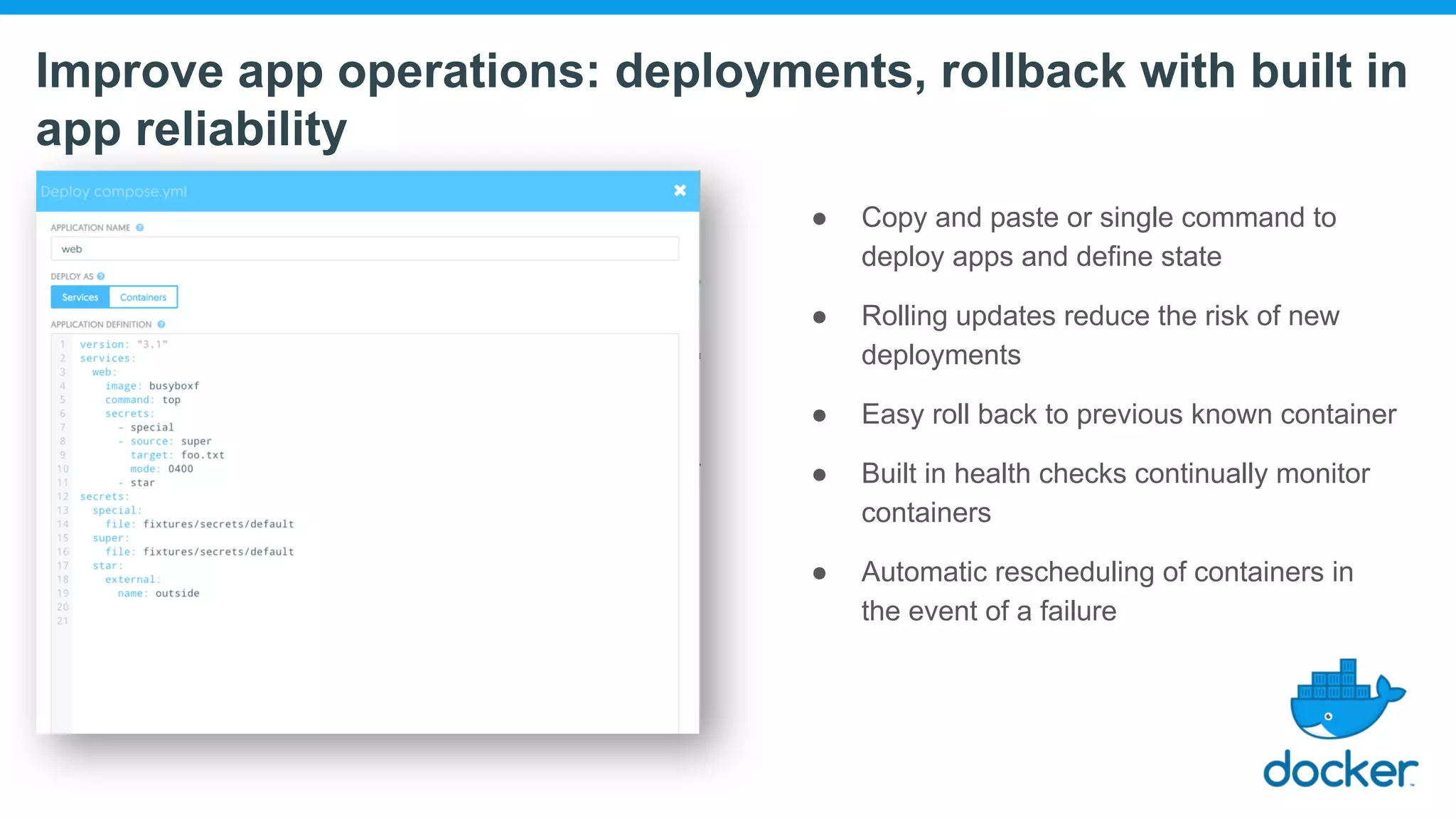 Improve app operations: deployments, rollback with built in app reliability ● Copy and paste or single command to deploy apps and define state ● Rolling updates reduce the risk of new deployments ● Easy roll back to previous known container ● Built in health checks continually monitor containers ● Automatic rescheduling of containers in the event of a failure 