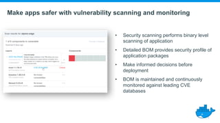 Make apps safer with vulnerability scanning and monitoring
• Security scanning performs binary level
scanning of application
• Detailed BOM provides security profile of
application packages
• Make informed decisions before
deployment
• BOM is maintained and continuously
monitored against leading CVE
databases
 