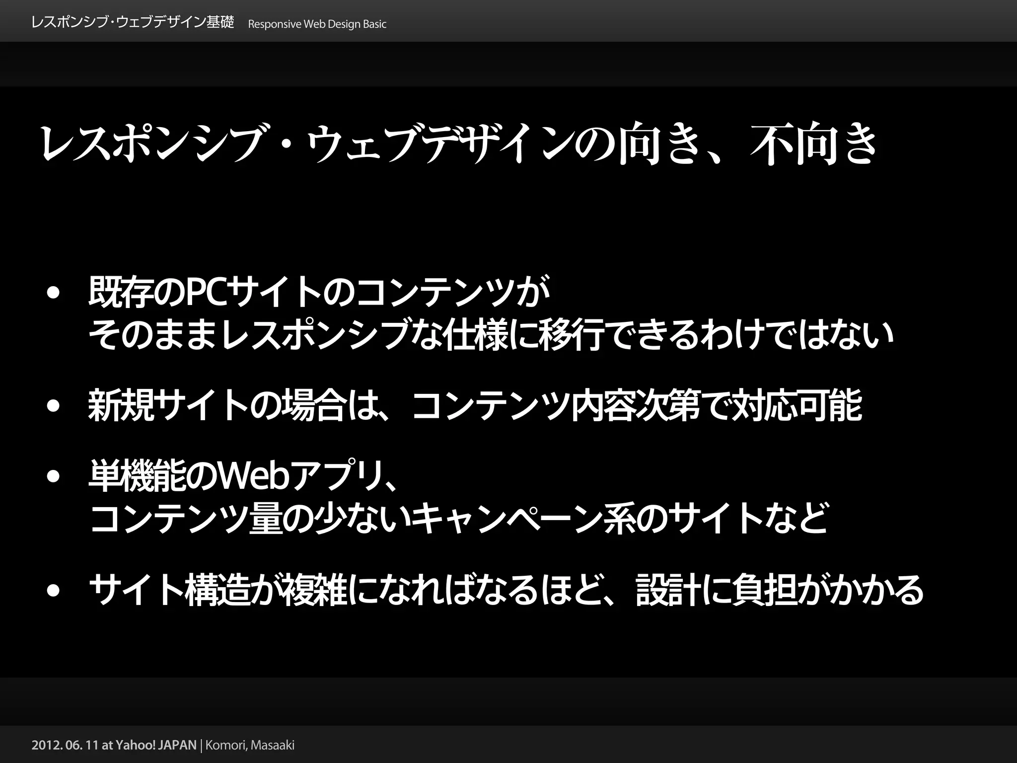 レスポンシブ ウェブデザイン基礎 Responsive Web Design Basic
      ・




レスポンシブ・ウェブデザインの向き、不向き


 • 既存のPCサイトのコンテンツが
         そのままレスポンシブな仕様に移行できるわけではない

 • 新規サイトの場合は、コンテンツ内容次第で対応可能
 • 単機能のWebアプリ、
         コンテンツ量の少ないキャンペーン系のサイトなど

 • サイト構造が複雑になればなるほど、設計に負担がかかる


2012. 06. 11 at Yahoo! JAPAN | Komori, Masaaki
 