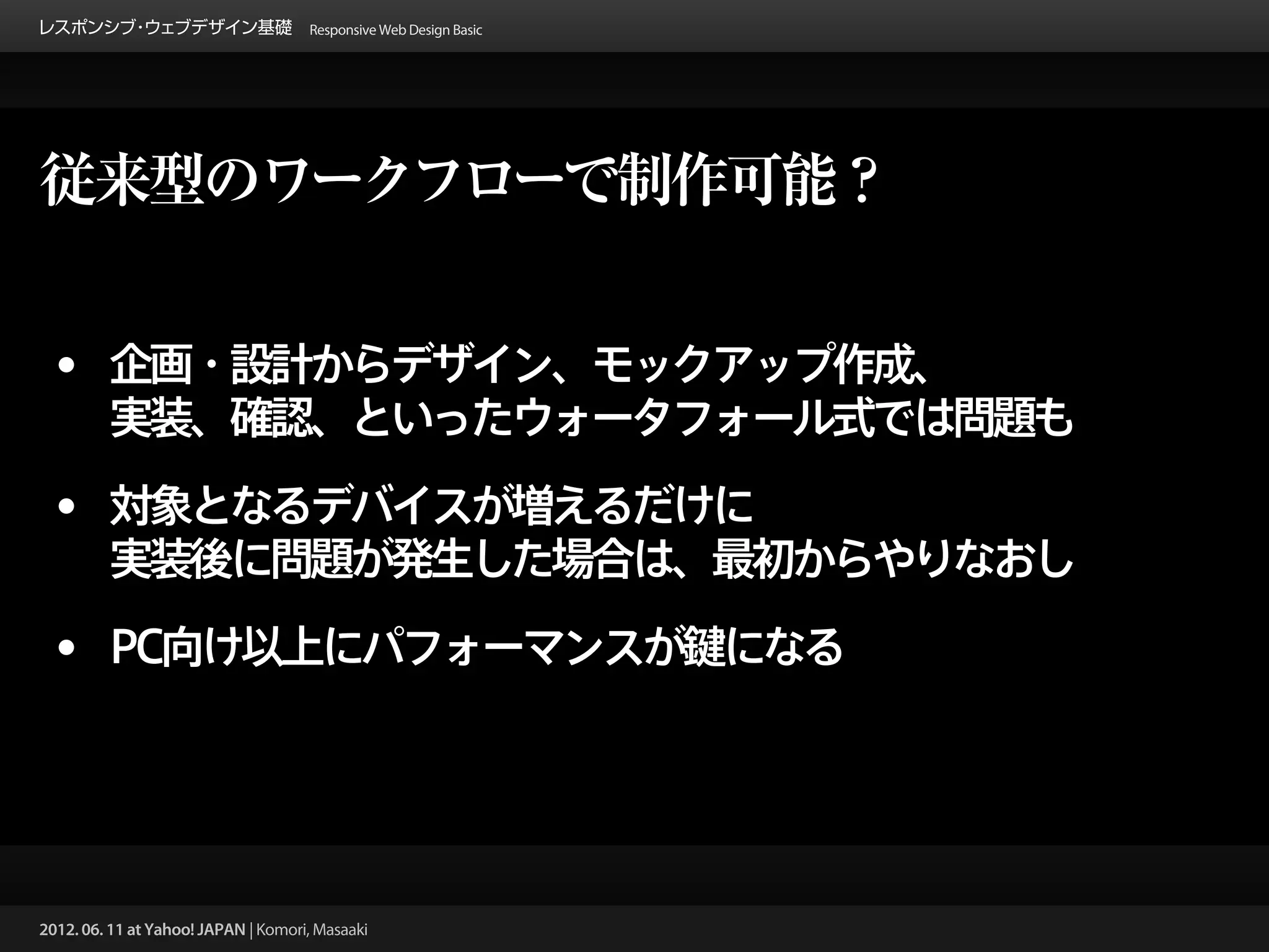 レスポンシブ ウェブデザイン基礎 Responsive Web Design Basic
      ・




従来型のワークフローで制作可能？


 • 企画・設計からデザイン、モックアップ作成、
         実装、確認、といったウォータフォール式では問題も

 • 対象となるデバイスが増えるだけに
         実装後に問題が発生した場合は、最初からやりなおし

 • PC向け以上にパフォーマンスが鍵になる



2012. 06. 11 at Yahoo! JAPAN | Komori, Masaaki
 