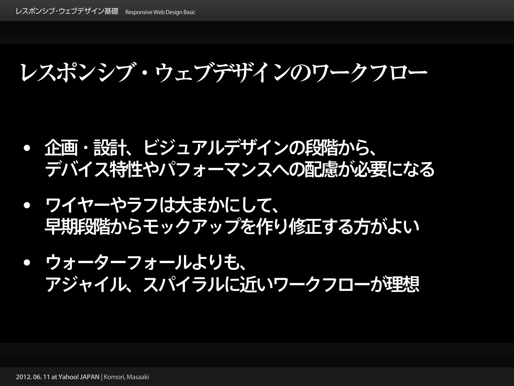 レスポンシブ ウェブデザイン基礎 Responsive Web Design Basic
      ・




レスポンシブ・ウェブデザインのワークフロー


 • 企画・設計、ビジュアルデザインの段階から、
         デバイス特性やパフォーマンスへの配慮が必要になる

 • ワイヤーやラフは大まかにして、
         早期段階からモックアップを作り修正する方がよい

 • ウォーターフォールよりも、
         アジャイル、スパイラルに近いワークフローが理想



2012. 06. 11 at Yahoo! JAPAN | Komori, Masaaki
 