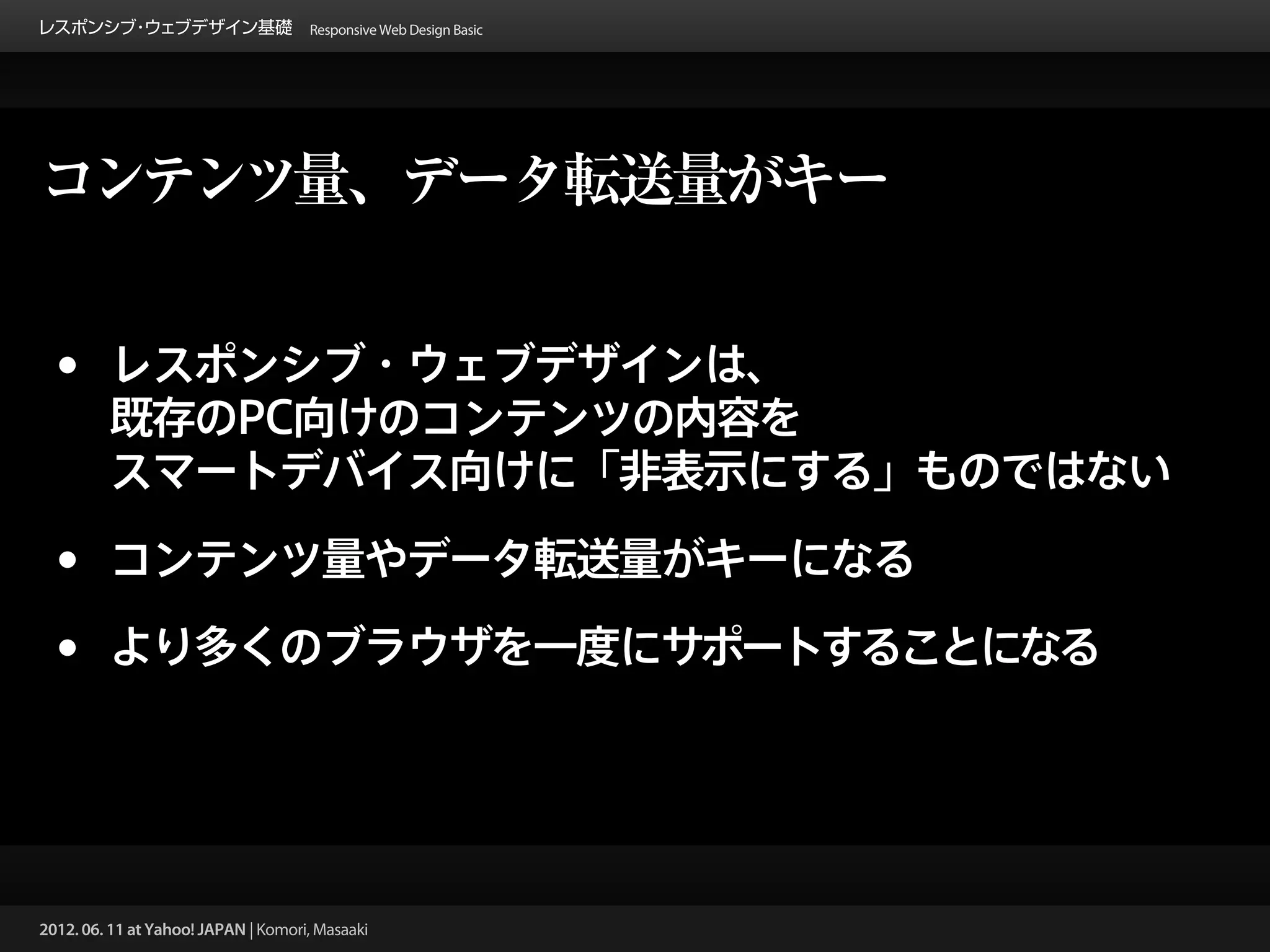 レスポンシブ ウェブデザイン基礎 Responsive Web Design Basic
      ・




コンテンツ量、データ転送量がキー


 •       レスポンシブ・ウェブデザインは、
         既存のPC向けのコンテンツの内容を
         スマートデバイス向けに「非表示にする」ものではない

 •       コンテンツ量やデータ転送量がキーになる

 •       より多くのブラウザを一度にサポートすることになる




2012. 06. 11 at Yahoo! JAPAN | Komori, Masaaki
 