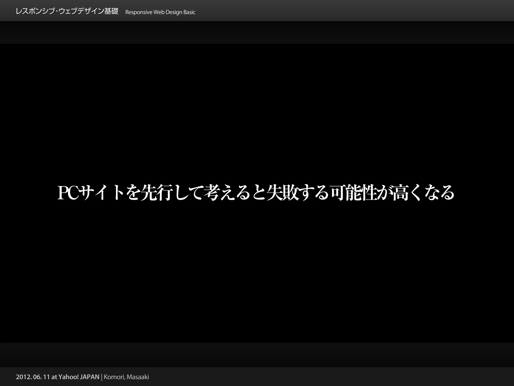 レスポンシブ ウェブデザイン基礎 Responsive Web Design Basic
      ・




              PCサイトを先行して考えると失敗する可能性が高くなる




2012. 06. 11 at Yahoo! JAPAN | Komori, Masaaki
 