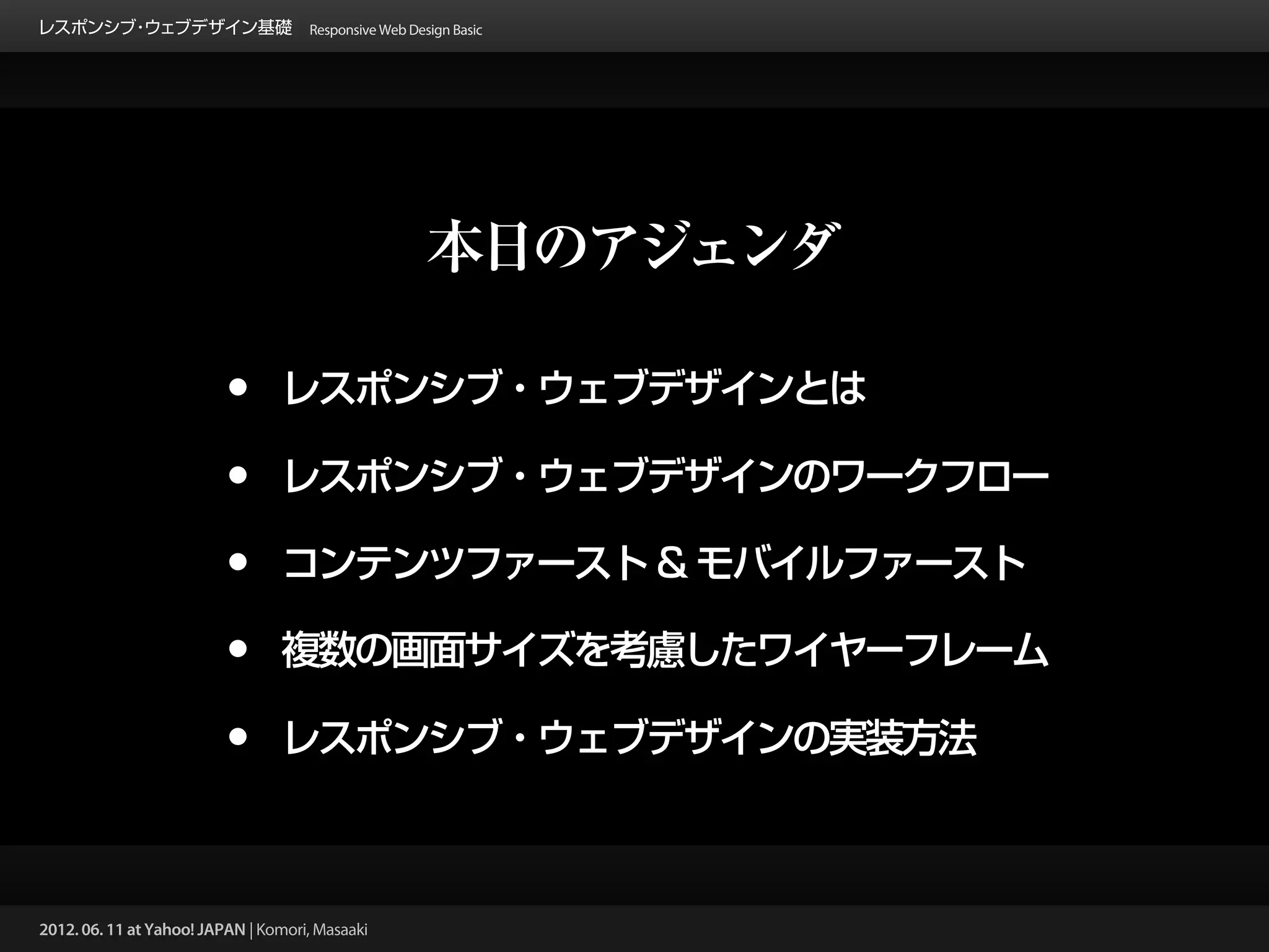 レスポンシブ ウェブデザイン基礎 Responsive Web Design Basic
      ・




                                                 本日のアジェンダ

                          •      レスポンシブ・ウェブデザインとは

                          •      レスポンシブ・ウェブデザインのワークフロー

                          •      コンテンツファースト & モバイルファースト

                          •      複数の画面サイズを考慮したワイヤーフレーム

                          •      レスポンシブ・ウェブデザインの実装方法



2012. 06. 11 at Yahoo! JAPAN | Komori, Masaaki
 