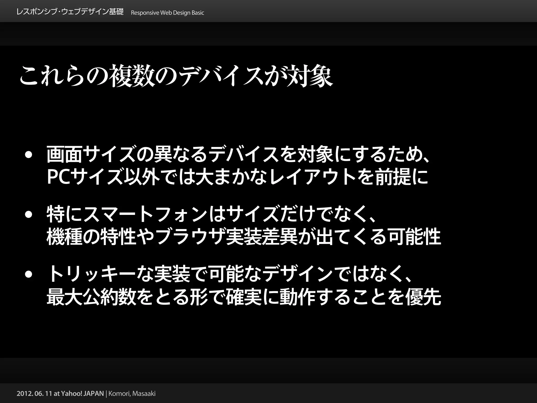 レスポンシブ ウェブデザイン基礎 Responsive Web Design Basic
      ・




これらの複数のデバイスが対象


 •       画面サイズの異なるデバイスを対象にするため、
         PCサイズ以外では大まかなレイアウトを前提に

 •       特にスマートフォンはサイズだけでなく、
         機種の特性やブラウザ実装差異が出てくる可能性

 •       トリッキーな実装で可能なデザインではなく、
         最大公約数をとる形で確実に動作することを優先



2012. 06. 11 at Yahoo! JAPAN | Komori, Masaaki
 