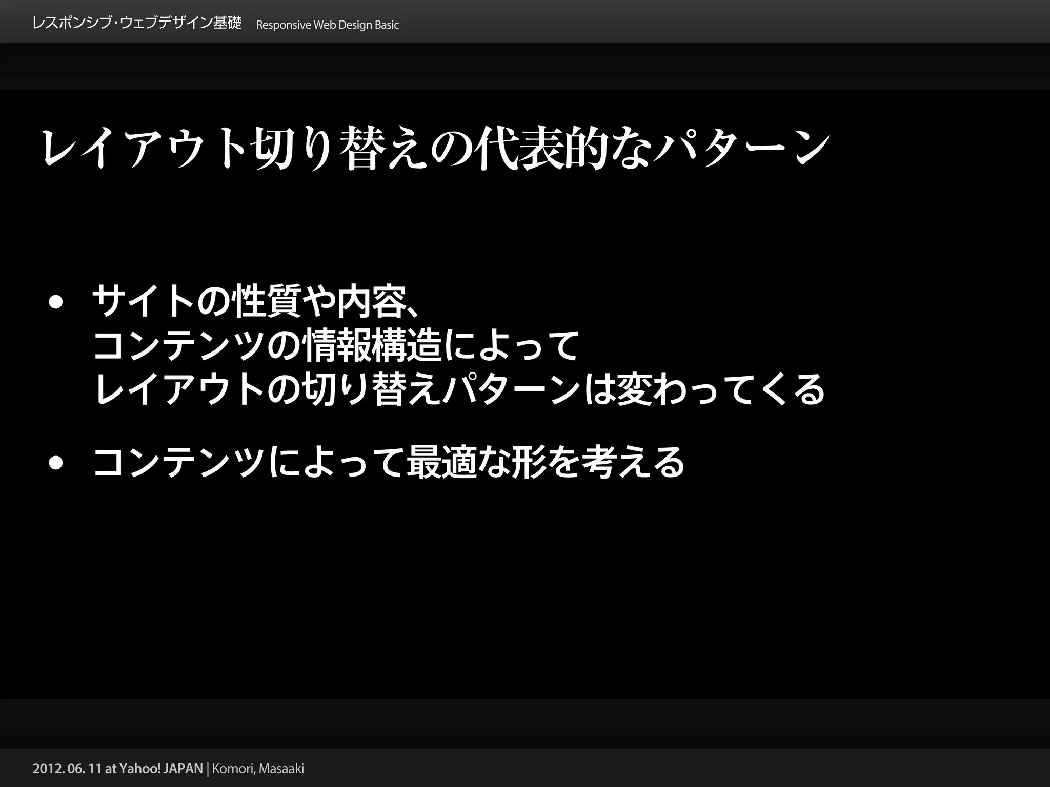 レスポンシブ ウェブデザイン基礎 Responsive Web Design Basic
      ・




レイアウト切り替えの代表的なパターン


 •       サイトの性質や内容、
         コンテンツの情報構造によって
         レイアウトの切り替えパターンは変わってくる

 •       コンテンツによって最適な形を考える




2012. 06. 11 at Yahoo! JAPAN | Komori, Masaaki
 