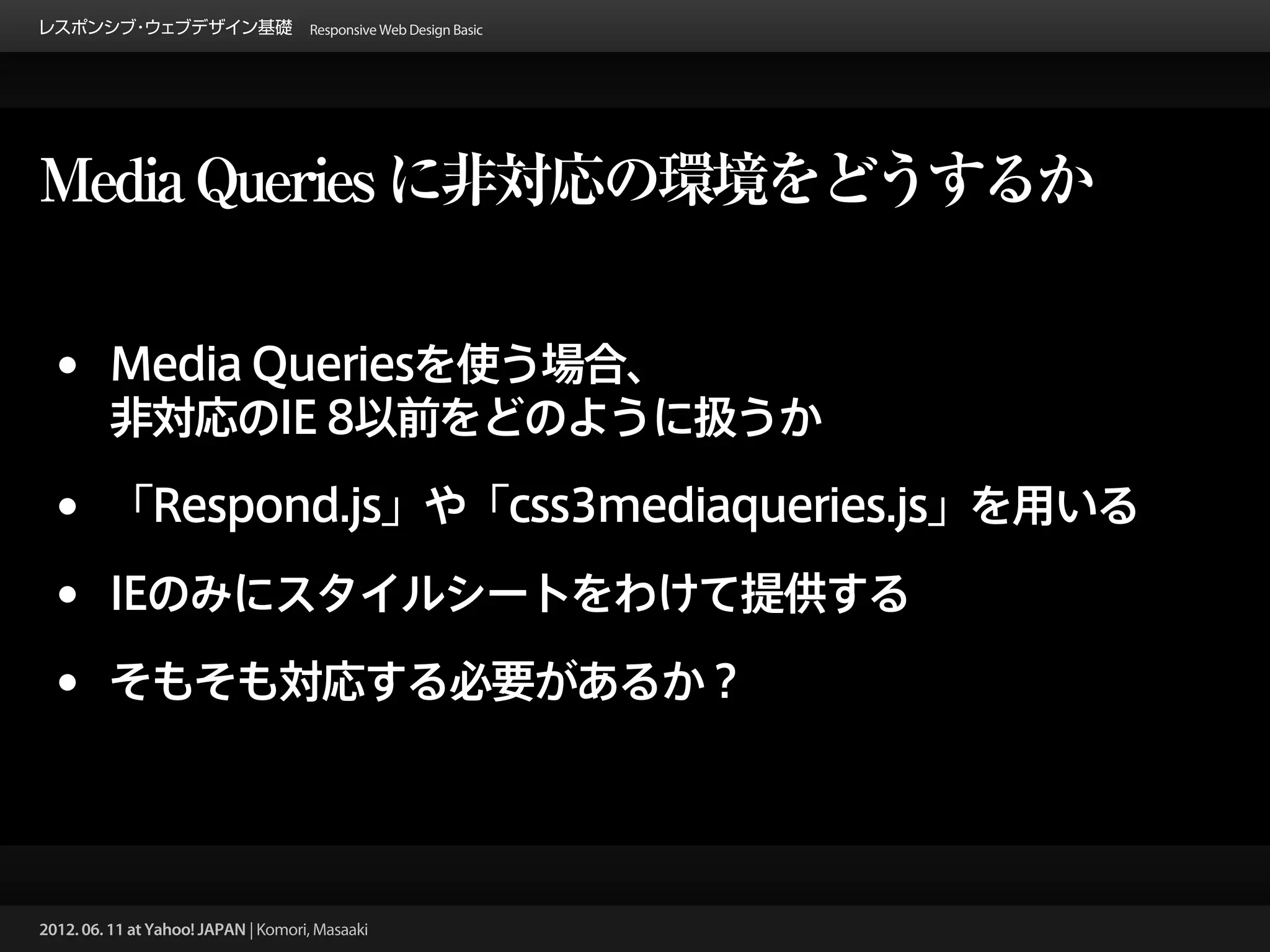 レスポンシブ ウェブデザイン基礎 Responsive Web Design Basic
      ・




Media Queries に非対応の環境をどうするか


 •       Media Queriesを使う場合、
         非対応のIE 8以前をどのように扱うか

 •       「Respond.js」や「css3mediaqueries.js」を用いる

 •       IEのみにスタイルシートをわけて提供する

 •       そもそも対応する必要があるか？




2012. 06. 11 at Yahoo! JAPAN | Komori, Masaaki
 