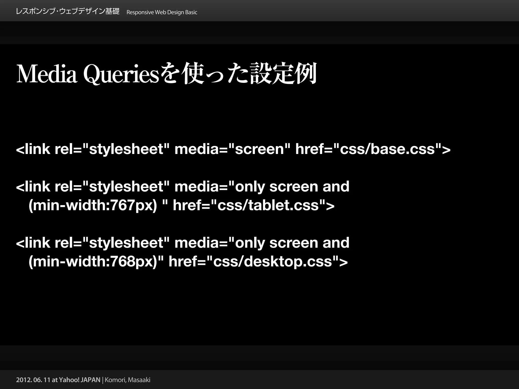 レスポンシブ ウェブデザイン基礎 Responsive Web Design Basic
      ・




Media Queriesを使った設定例

<link rel="stylesheet" media="screen" href="css/base.css">

<link rel="stylesheet" media="only screen and
  (min-width:767px) " href="css/tablet.css">

<link rel="stylesheet" media="only screen and
  (min-width:768px)" href="css/desktop.css">




2012. 06. 11 at Yahoo! JAPAN | Komori, Masaaki
 