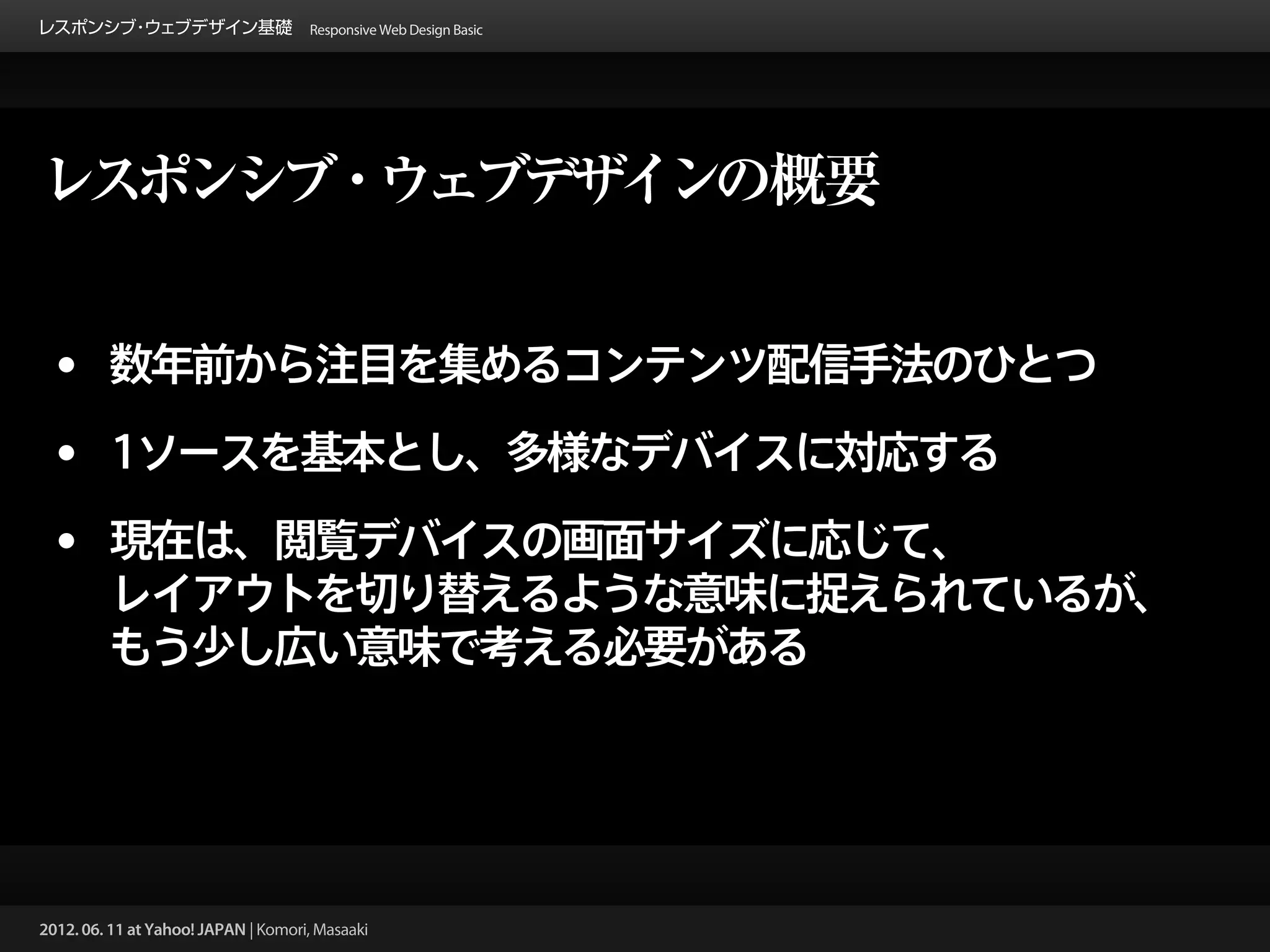 レスポンシブ ウェブデザイン基礎 Responsive Web Design Basic
      ・




レスポンシブ・ウェブデザインの概要


 • 数年前から注目を集めるコンテンツ配信手法のひとつ
 • 1ソースを基本とし、多様なデバイスに対応する
 • 現在は、閲覧デバイスの画面サイズに応じて、
         レイアウトを切り替えるような意味に捉えられているが、
         もう少し広い意味で考える必要がある




2012. 06. 11 at Yahoo! JAPAN | Komori, Masaaki
 