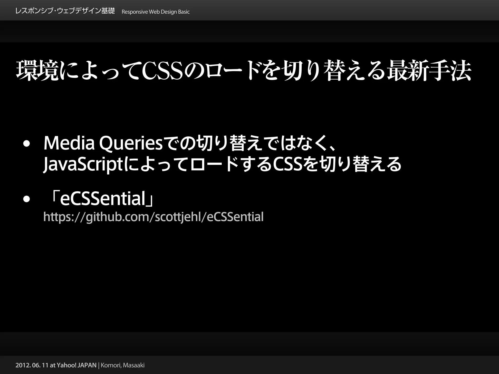 レスポンシブ ウェブデザイン基礎 Responsive Web Design Basic
      ・




環境によってCSSのロードを切り替える最新手法


 •       Media Queriesでの切り替えではなく、
         JavaScriptによってロードするCSSを切り替える

 •       「eCSSential」
         https://github.com/scottjehl/eCSSential




2012. 06. 11 at Yahoo! JAPAN | Komori, Masaaki
 