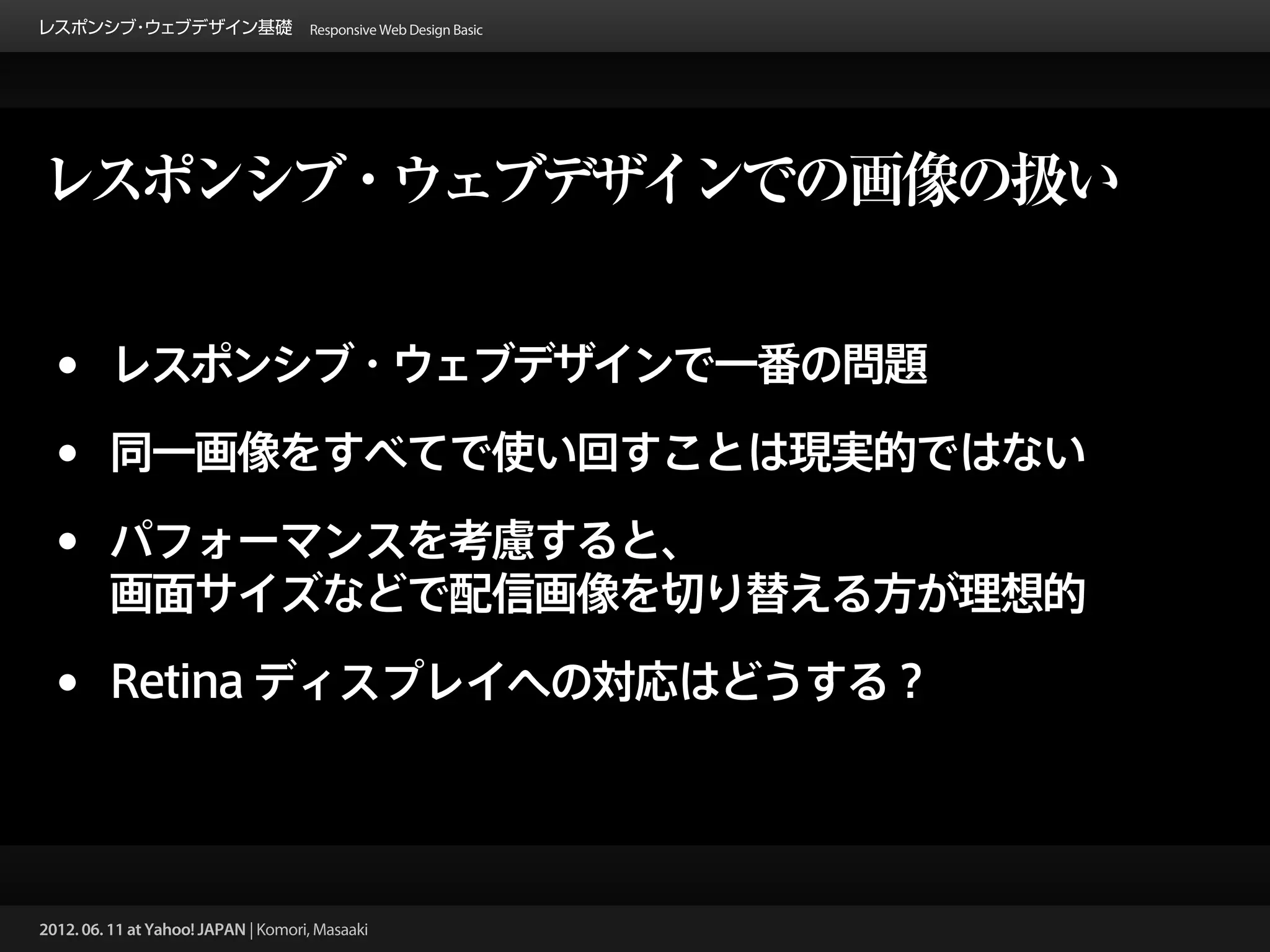 レスポンシブ ウェブデザイン基礎 Responsive Web Design Basic
      ・




レスポンシブ・ウェブデザインでの画像の扱い


 •       レスポンシブ・ウェブデザインで一番の問題

 •       同一画像をすべてで使い回すことは現実的ではない

 •       パフォーマンスを考慮すると、
         画面サイズなどで配信画像を切り替える方が理想的

 •       Retina ディスプレイへの対応はどうする？




2012. 06. 11 at Yahoo! JAPAN | Komori, Masaaki
 