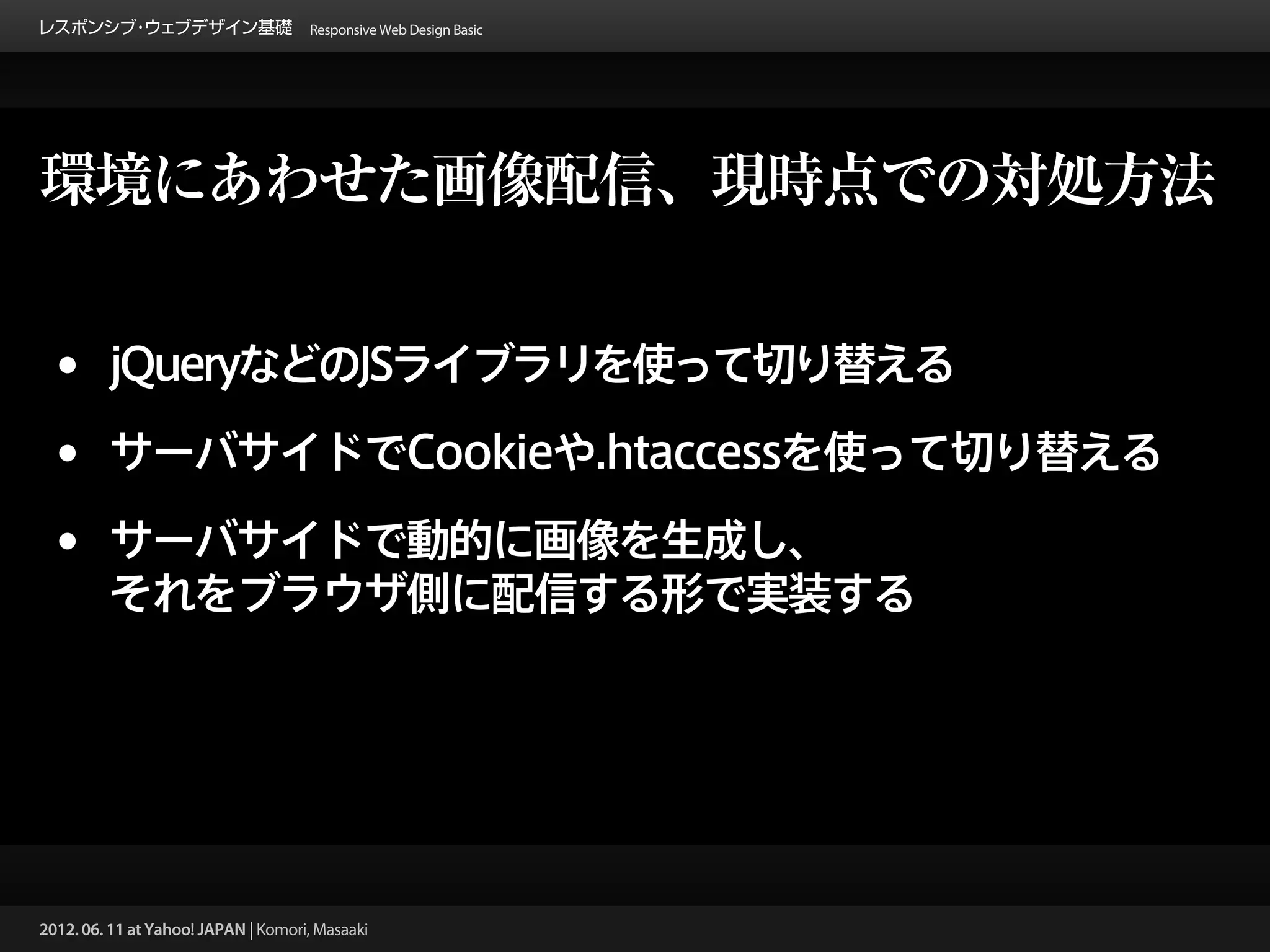 レスポンシブ ウェブデザイン基礎 Responsive Web Design Basic
      ・




環境にあわせた画像配信、現時点での対処方法


 •       jQueryなどのJSライブラリを使って切り替える

 •       サーバサイドでCookieや.htaccessを使って切り替える

 •       サーバサイドで動的に画像を生成し、
         それをブラウザ側に配信する形で実装する




2012. 06. 11 at Yahoo! JAPAN | Komori, Masaaki
 