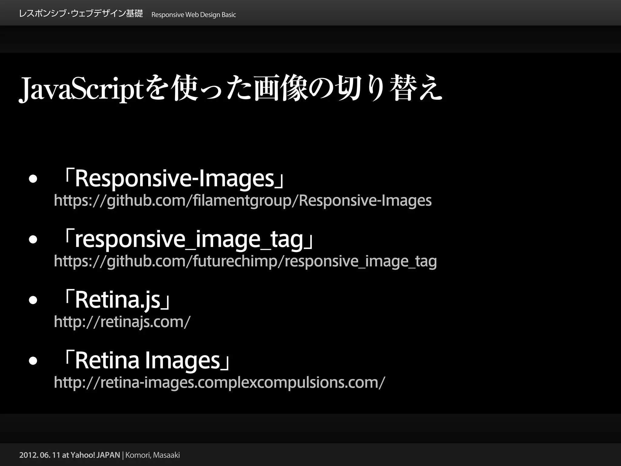 レスポンシブ ウェブデザイン基礎 Responsive Web Design Basic
      ・




JavaScriptを使った画像の切り替え


 •       「Responsive-Images」
         https://github.com/filamentgroup/Responsive-Images


 •       「responsive_image_tag」
         https://github.com/futurechimp/responsive_image_tag


 •       「Retina.js」
         http://retinajs.com/


 •       「Retina Images」
         http://retina-images.complexcompulsions.com/



2012. 06. 11 at Yahoo! JAPAN | Komori, Masaaki
 
