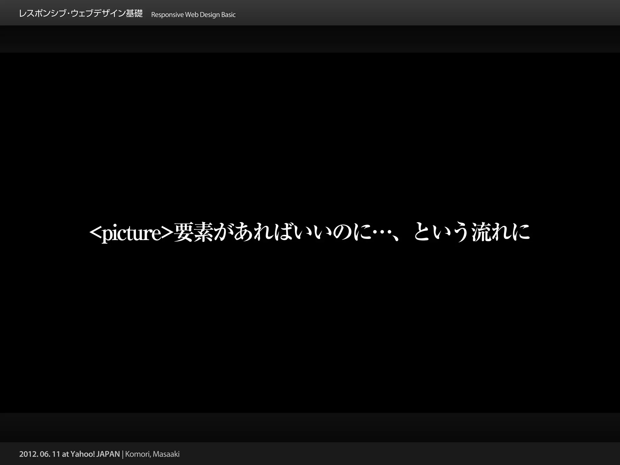 レスポンシブ ウェブデザイン基礎 Responsive Web Design Basic
      ・




                   <picture>要素があればいいのに…、という流れに




2012. 06. 11 at Yahoo! JAPAN | Komori, Masaaki
 