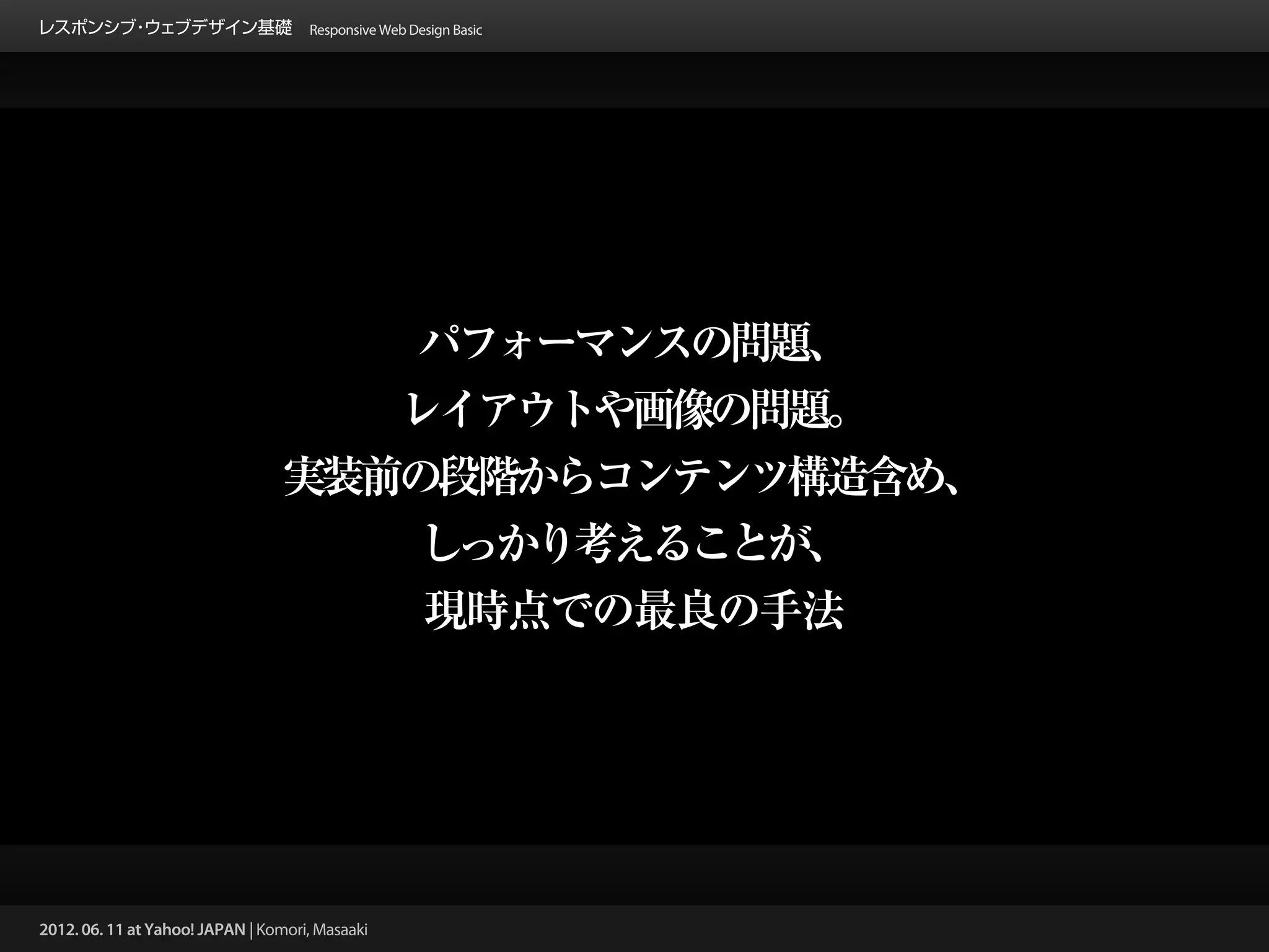 レスポンシブ ウェブデザイン基礎 Responsive Web Design Basic
      ・




                                      パフォーマンスの問題、
                                     レイアウトや画像の問題。
                                  実装前の段階からコンテンツ構造含め、
                                      しっかり考えることが、
                                      現時点での最良の手法




2012. 06. 11 at Yahoo! JAPAN | Komori, Masaaki
 