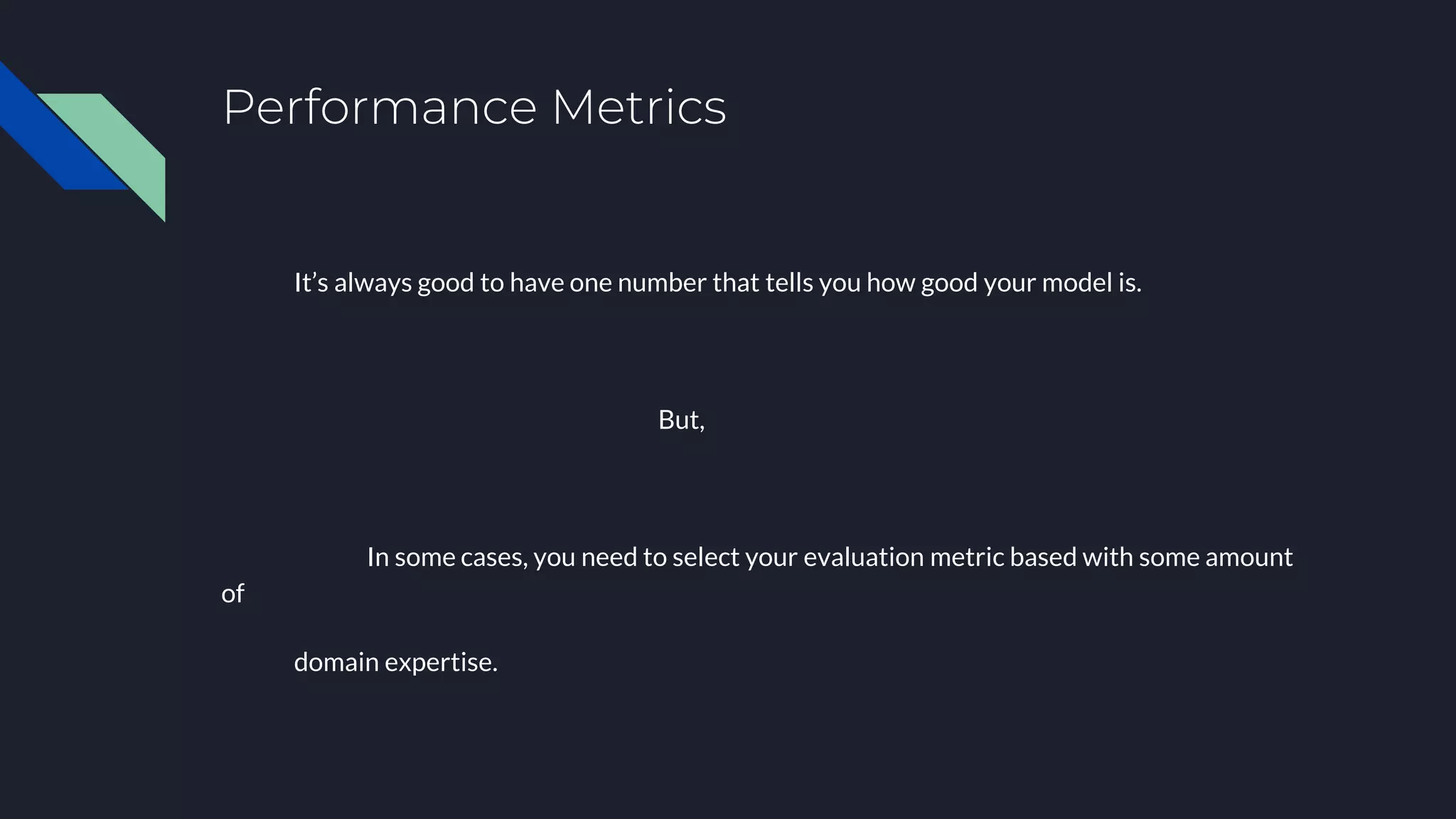 Performance Metrics
It’s always good to have one number that tells you how good your model is.
But,
In some cases, you need to select your evaluation metric based with some amount
of
domain expertise.
 