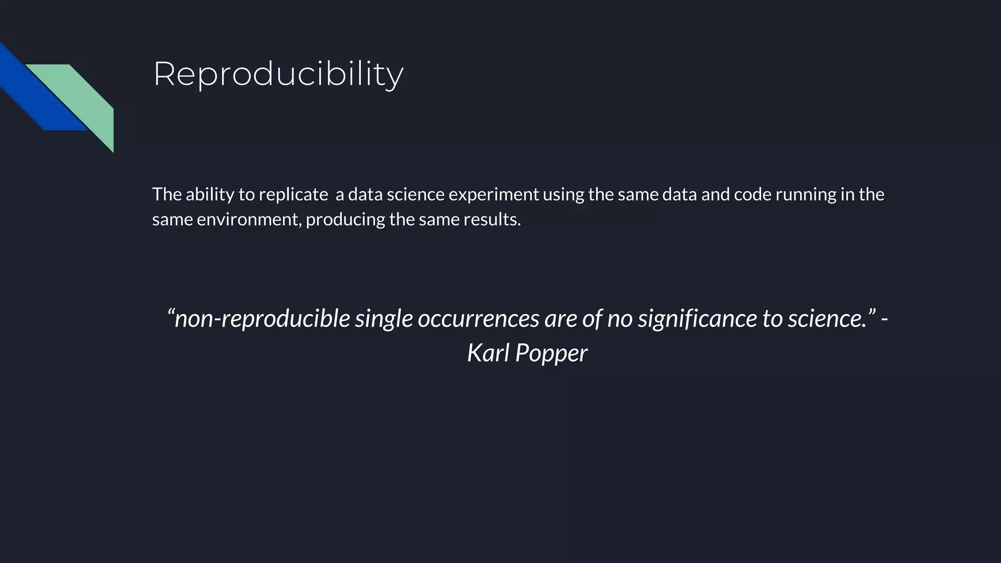 Reproducibility
The ability to replicate a data science experiment using the same data and code running in the
same environment, producing the same results.
“non-reproducible single occurrences are of no significance to science.” -
Karl Popper
 