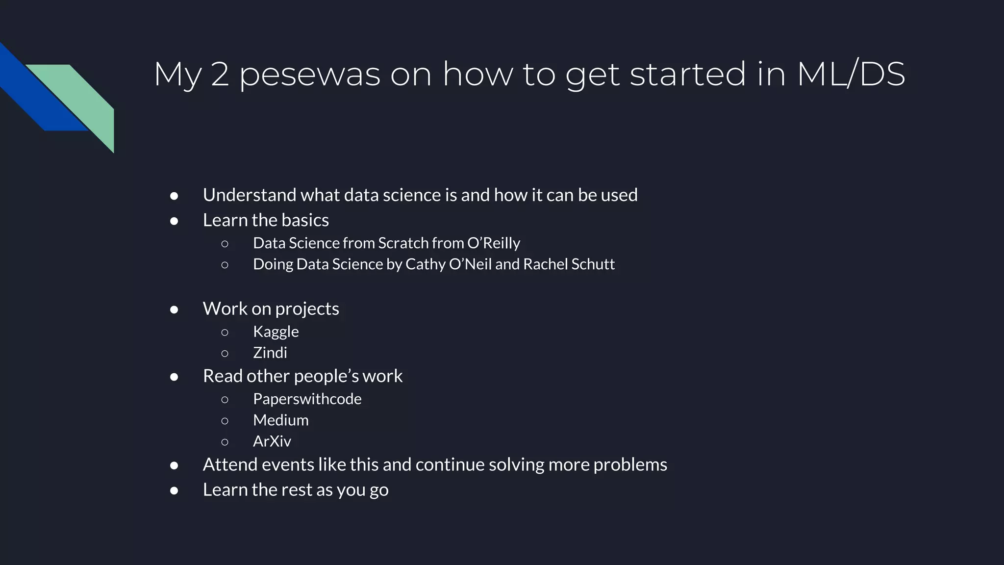 My 2 pesewas on how to get started in ML/DS
● Understand what data science is and how it can be used
● Learn the basics
○ Data Science from Scratch from O’Reilly
○ Doing Data Science by Cathy O’Neil and Rachel Schutt
● Work on projects
○ Kaggle
○ Zindi
● Read other people’s work
○ Paperswithcode
○ Medium
○ ArXiv
● Attend events like this and continue solving more problems
● Learn the rest as you go
 