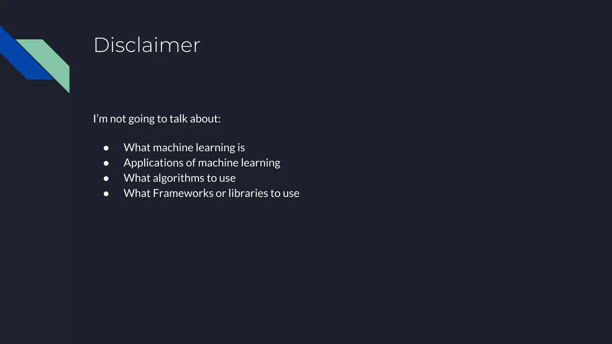 Disclaimer
I’m not going to talk about:
● What machine learning is
● Applications of machine learning
● What algorithms to use
● What Frameworks or libraries to use
 