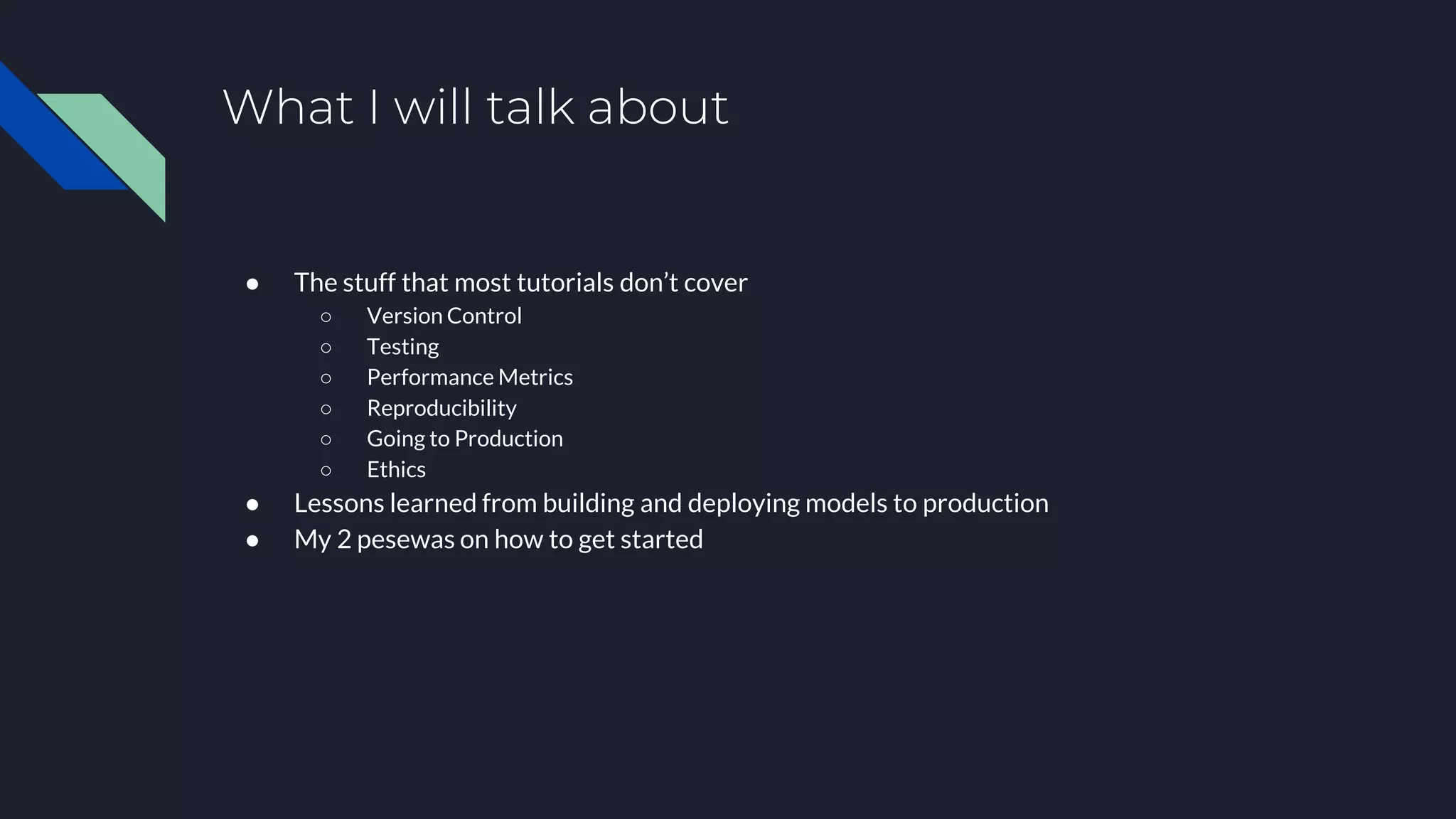 What I will talk about
● The stuff that most tutorials don’t cover
○ Version Control
○ Testing
○ Performance Metrics
○ Reproducibility
○ Going to Production
○ Ethics
● Lessons learned from building and deploying models to production
● My 2 pesewas on how to get started
 