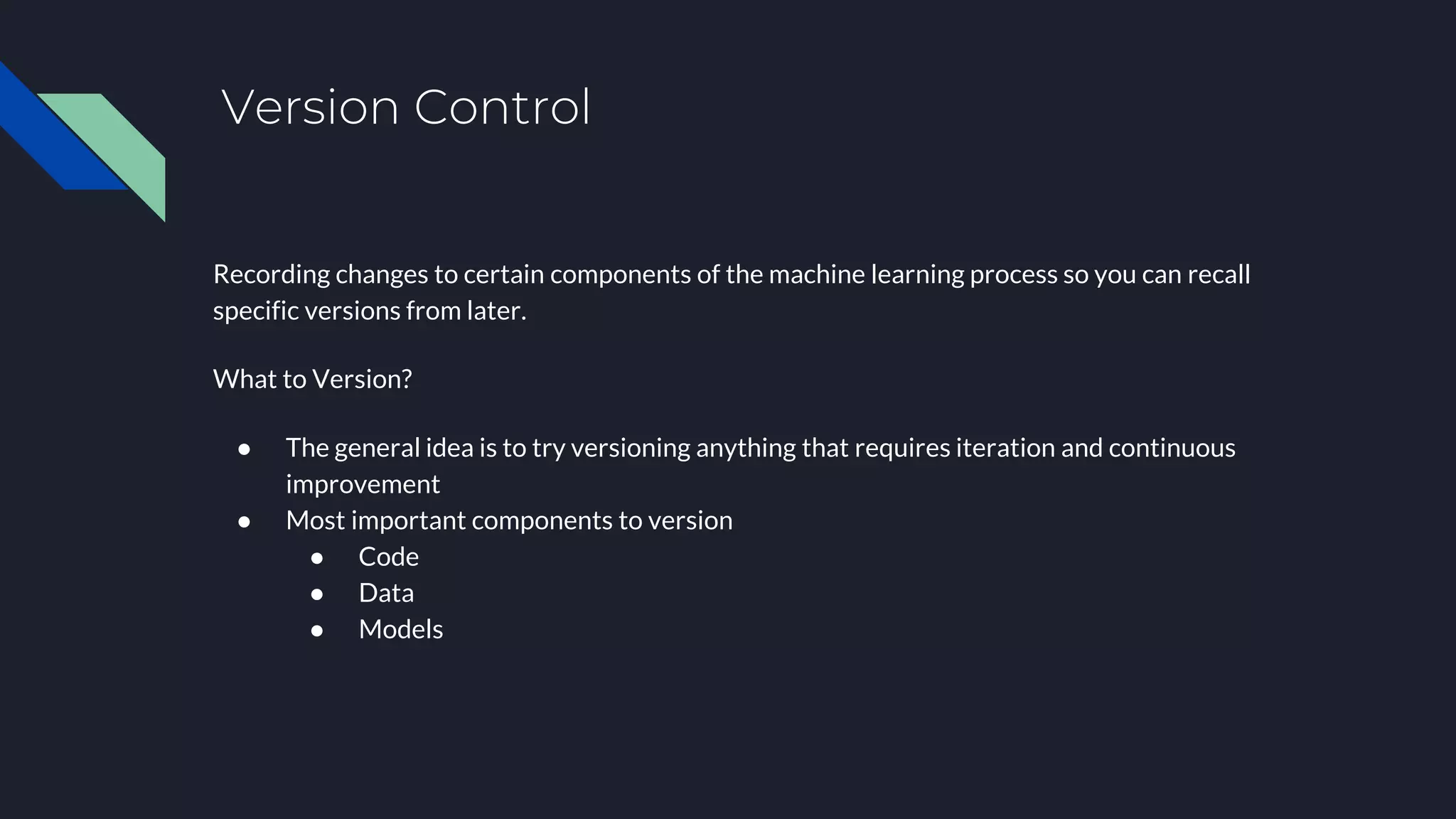 Version Control
Recording changes to certain components of the machine learning process so you can recall
specific versions from later.
What to Version?
● The general idea is to try versioning anything that requires iteration and continuous
improvement
● Most important components to version
● Code
● Data
● Models
 
